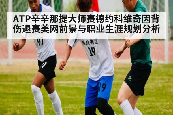 ATP辛辛那提大师赛德约科维奇因背伤退赛美网前景与职业生涯规划分析