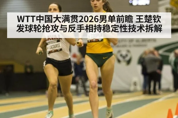 WTT中国大满贯2026男单前瞻 王楚钦发球轮抢攻与反手相持稳定性技术拆解