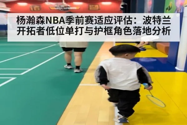 杨瀚森NBA季前赛适应评估：波特兰开拓者低位单打与护框角色落地分析